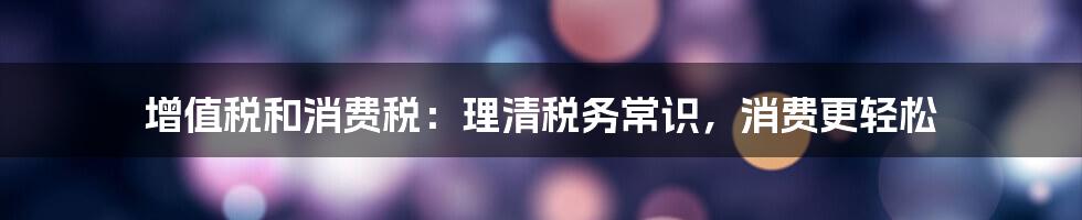 增值税和消费税：理清税务常识，消费更轻松