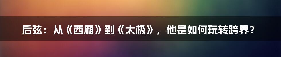 后弦：从《西厢》到《太极》，他是如何玩转跨界？