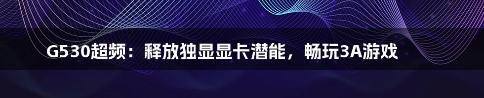 G530超频：释放独显显卡潜能，畅玩3A游戏