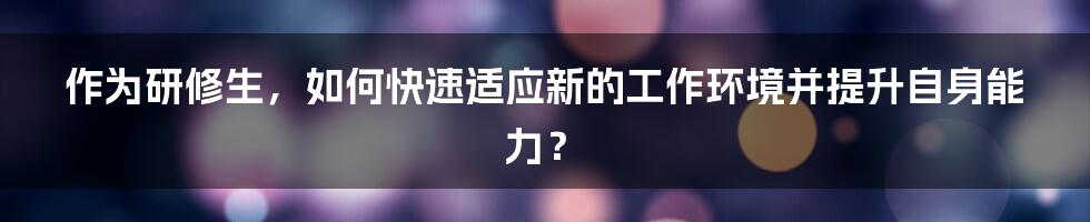 作为研修生，如何快速适应新的工作环境并提升自身能力？