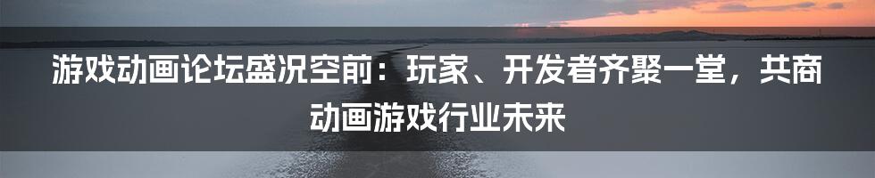 游戏动画论坛盛况空前：玩家、开发者齐聚一堂，共商动画游戏行业未来