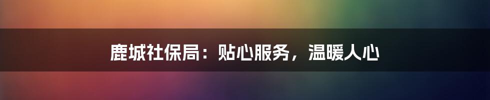 鹿城社保局：贴心服务，温暖人心