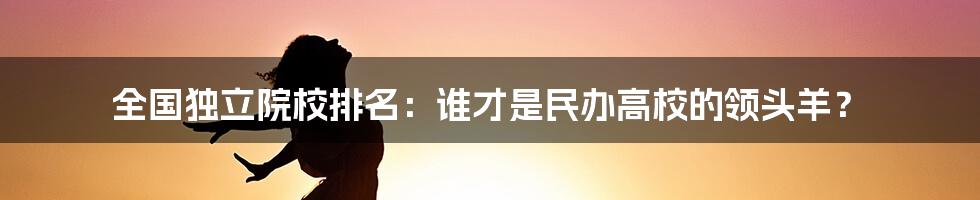 全国独立院校排名：谁才是民办高校的领头羊？