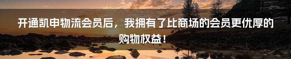 开通凯申物流会员后,我拥有了比商场的会员更优厚的购物权益!