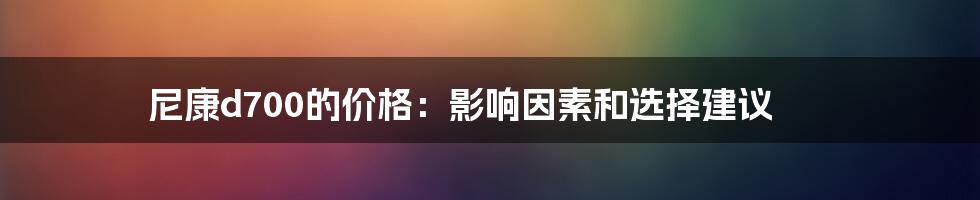 尼康d700的价格：影响因素和选择建议