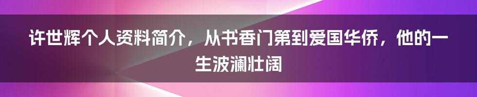 许世辉个人资料简介,从书香门第到爱国华侨,他的一生波澜壮阔