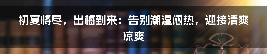 初夏将尽，出梅到来：告别潮湿闷热，迎接清爽凉爽