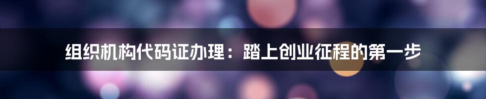 组织机构代码证办理：踏上创业征程的第一步