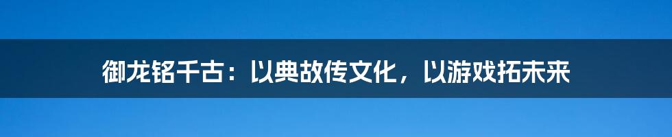 御龙铭千古：以典故传文化，以游戏拓未来