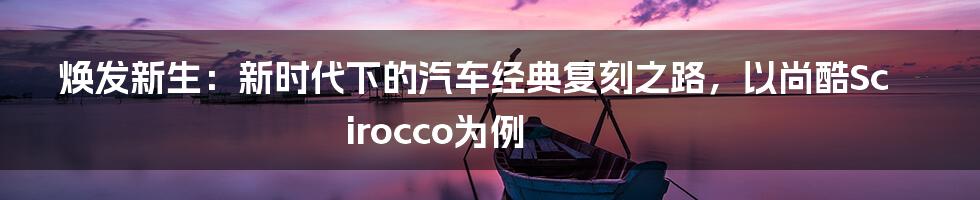 焕发新生：新时代下的汽车经典复刻之路，以尚酷Scirocco为例