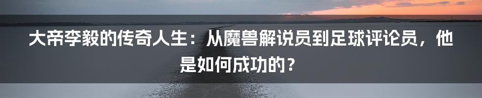 大帝李毅的传奇人生：从魔兽解说员到足球评论员，他是如何成功的？