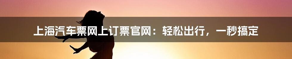 上海汽车票网上订票官网：轻松出行，一秒搞定