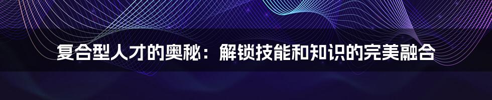 复合型人才的奥秘：解锁技能和知识的完美融合