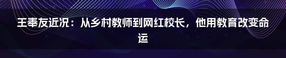 王奉友近况：从乡村教师到网红校长，他用教育改变命运