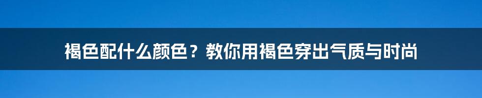 褐色配什么颜色？教你用褐色穿出气质与时尚