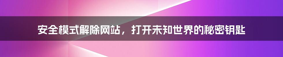 安全模式解除网站，打开未知世界的秘密钥匙