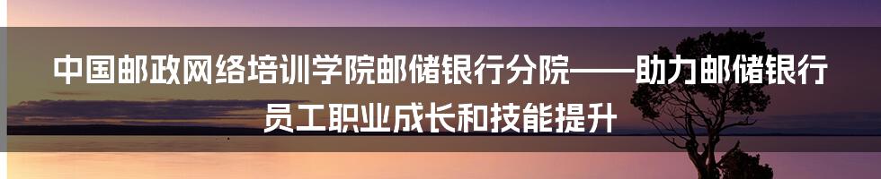 中国邮政网络培训学院邮储银行分院——助力邮储银行员工职业成长和技能提升