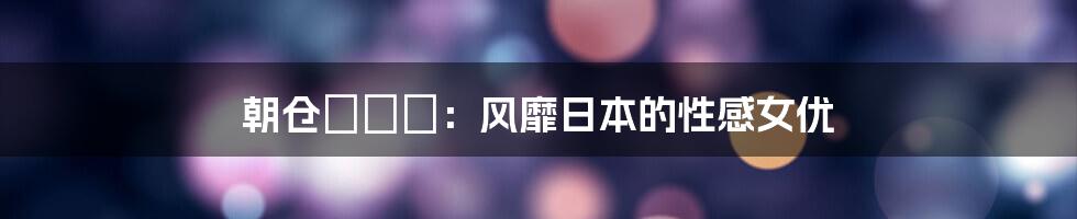 朝仓ことみ：风靡日本的性感女优