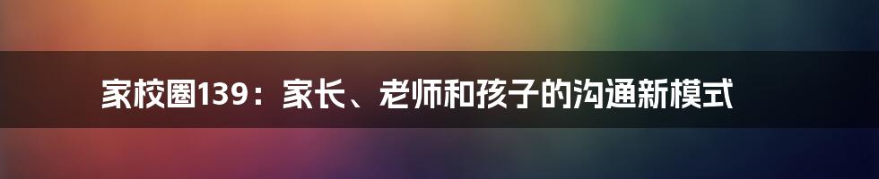 家校圈139：家长、老师和孩子的沟通新模式