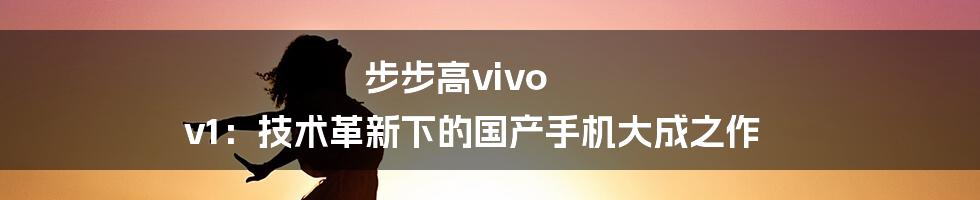 步步高vivo v1：技术革新下的国产手机大成之作