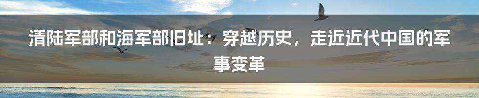 清陆军部和海军部旧址：穿越历史，走近近代中国的军事变革