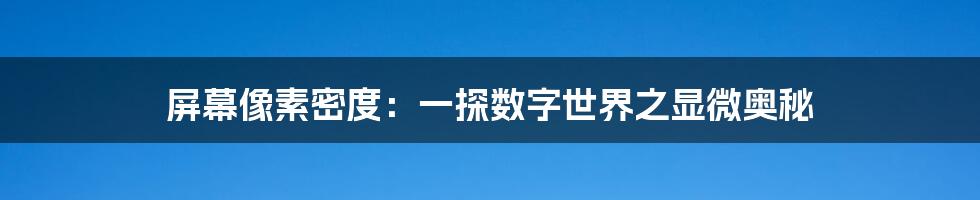 屏幕像素密度：一探数字世界之显微奥秘