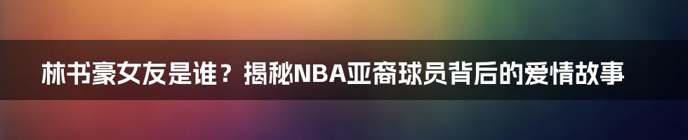 林书豪女友是谁？揭秘NBA亚裔球员背后的爱情故事