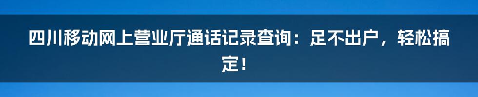 四川移动网上营业厅通话记录查询：足不出户，轻松搞定！