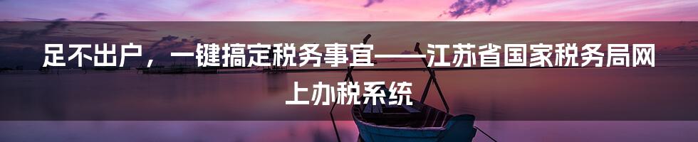 足不出户，一键搞定税务事宜——江苏省国家税务局网上办税系统