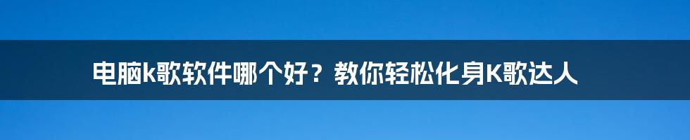 电脑k歌软件哪个好？教你轻松化身K歌达人