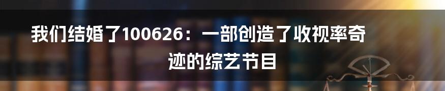 我们结婚了100626：一部创造了收视率奇迹的综艺节目