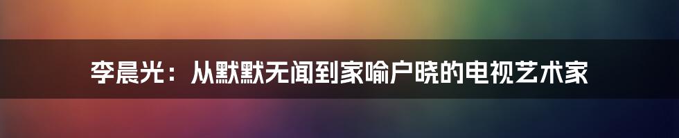 李晨光：从默默无闻到家喻户晓的电视艺术家