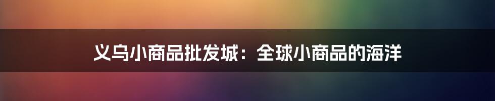 义乌小商品批发城：全球小商品的海洋