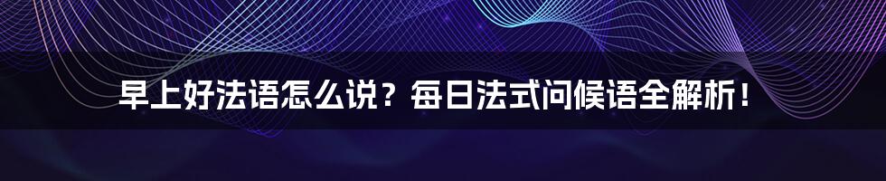 早上好法语怎么说？每日法式问候语全解析！