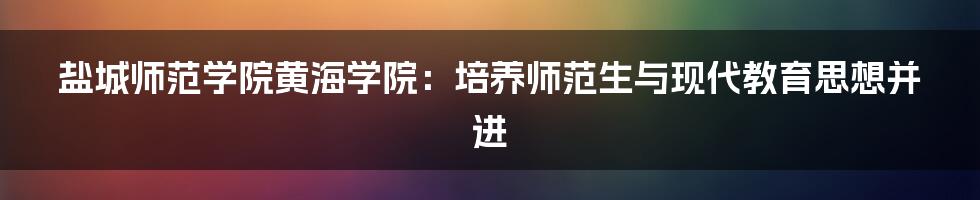 盐城师范学院黄海学院：培养师范生与现代教育思想并进