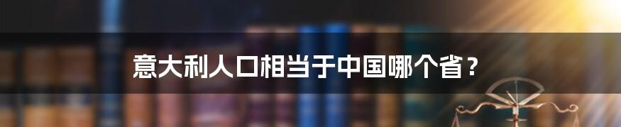 意大利人口相当于中国哪个省？