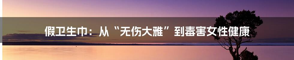 假卫生巾：从“无伤大雅”到毒害女性健康