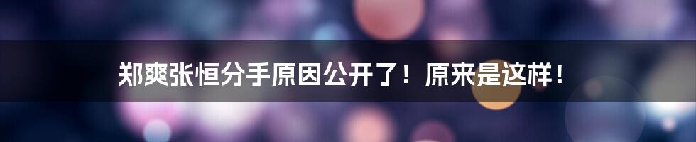 郑爽张恒分手原因公开了！原来是这样！