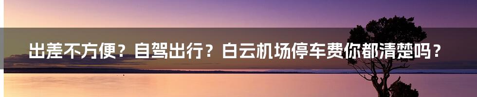 出差不方便？自驾出行？白云机场停车费你都清楚吗？