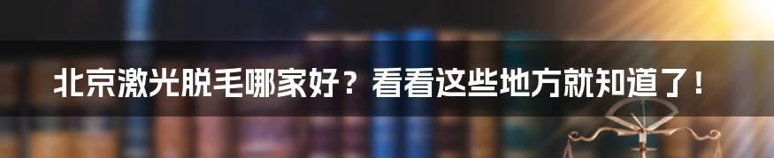 北京激光脱毛哪家好？看看这些地方就知道了！