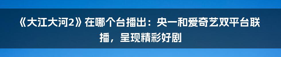 《大江大河2》在哪个台播出：央一和爱奇艺双平台联播，呈现精彩好剧