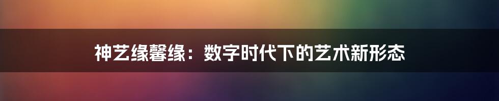 神艺缘馨缘：数字时代下的艺术新形态