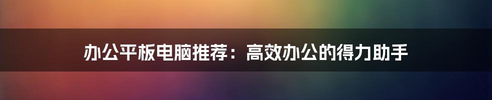 办公平板电脑推荐：高效办公的得力助手