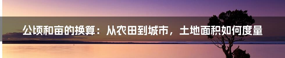 公顷和亩的换算：从农田到城市，土地面积如何度量