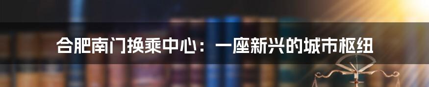 合肥南门换乘中心：一座新兴的城市枢纽