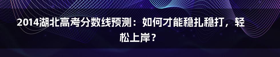 2014湖北高考分数线预测:如何才能稳扎稳打,轻松上岸?