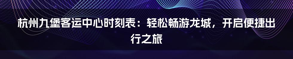 杭州九堡客运中心时刻表：轻松畅游龙城，开启便捷出行之旅