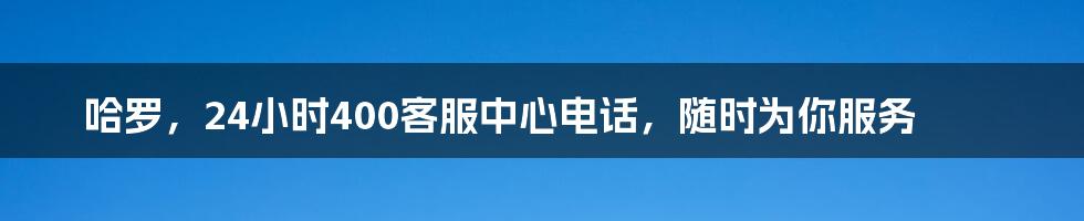 哈罗，24小时400客服中心电话，随时为你服务