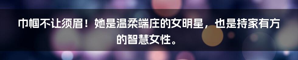 巾帼不让须眉!她是温柔端庄的女明星,也是持家有方的智慧女性。