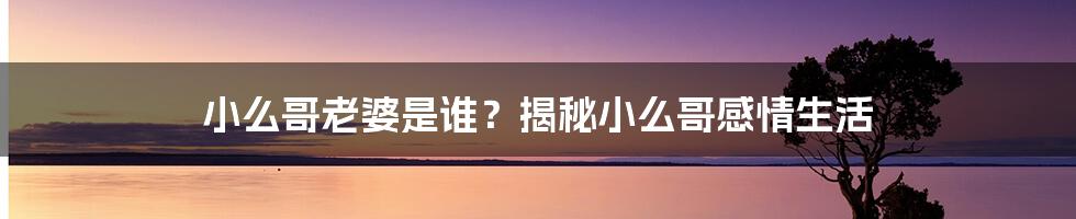 小么哥老婆是谁？揭秘小么哥感情生活